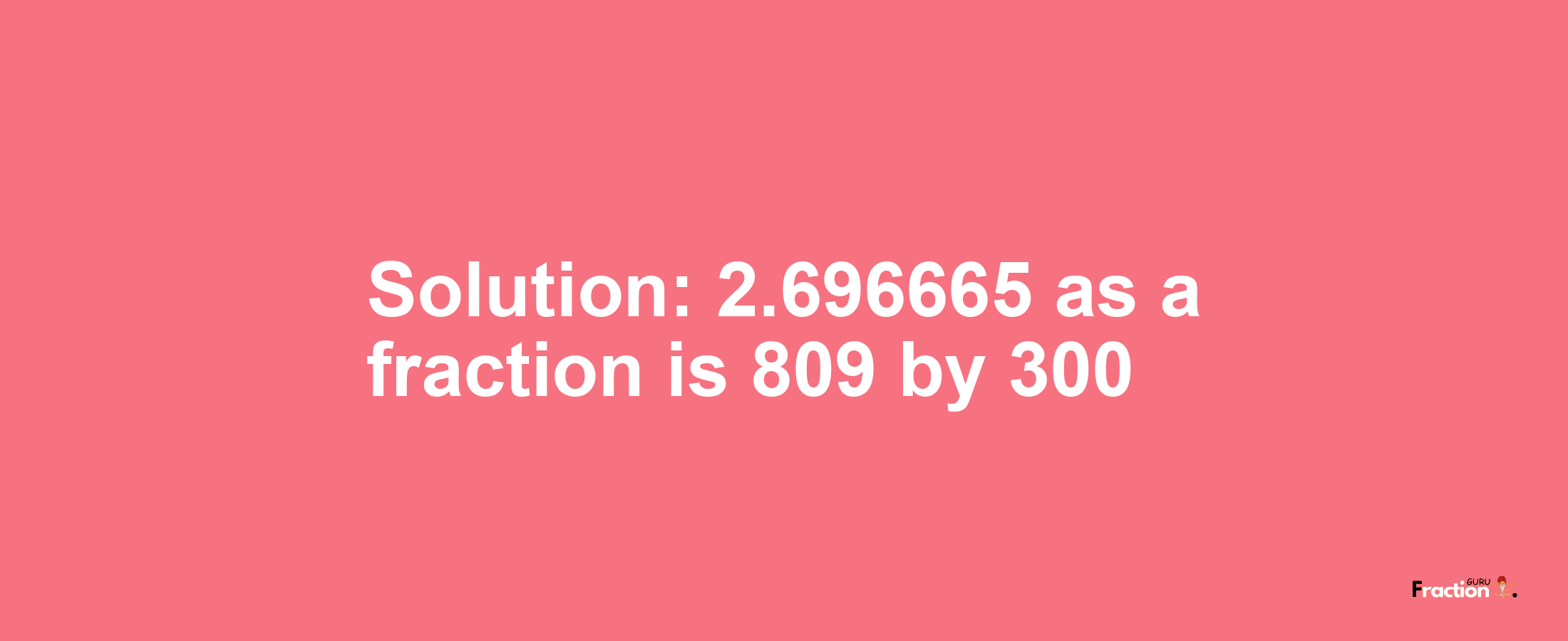 Solution:2.696665 as a fraction is 809/300